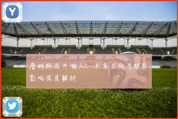 詹姆斯离开湖人：未来去向与球队影响深度解析