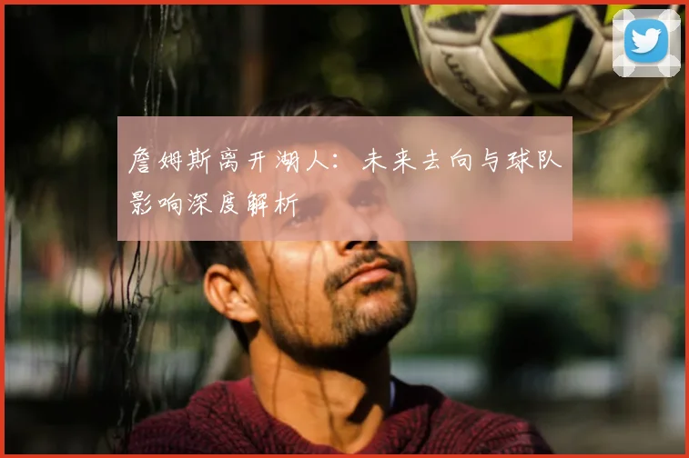詹姆斯离开湖人：未来去向与球队影响深度解析