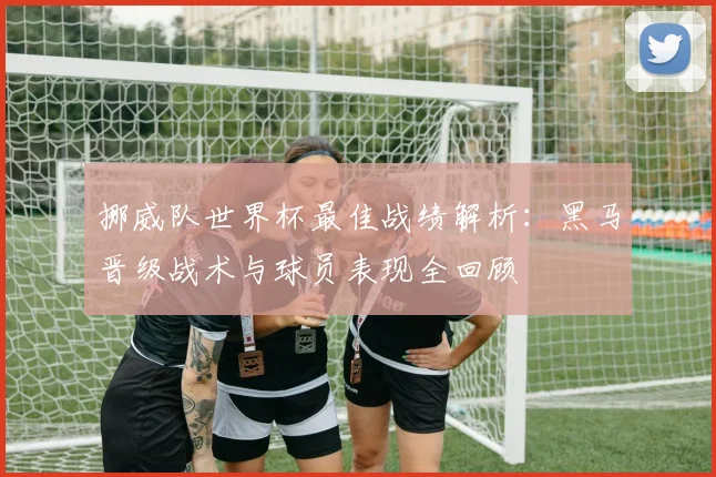 挪威队世界杯最佳战绩解析：黑马晋级战术与球员表现全回顾