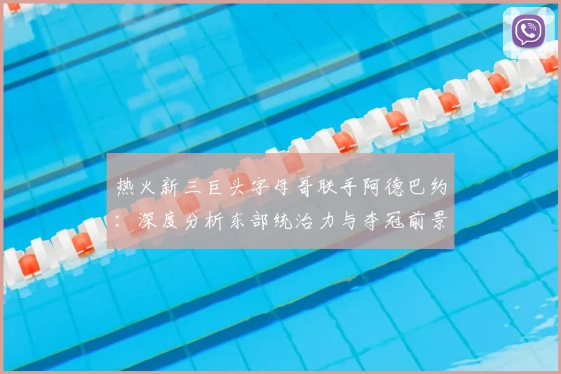 热火新三巨头字母哥联手阿德巴约：深度分析东部统治力与夺冠前景