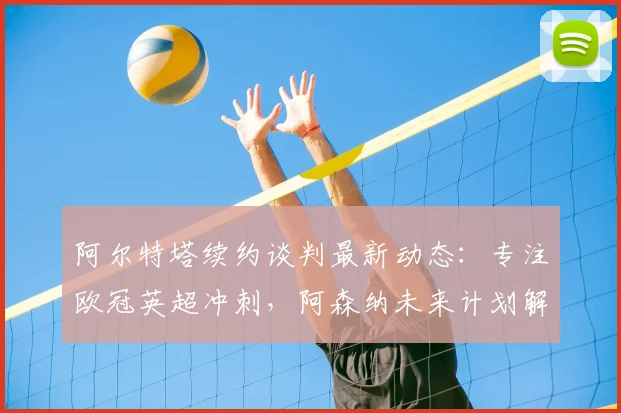 阿尔特塔续约谈判最新动态：专注欧冠英超冲刺，阿森纳未来计划解析