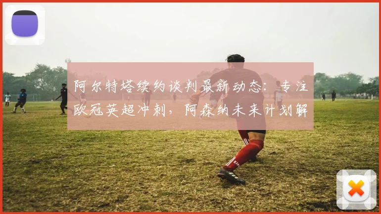 阿尔特塔续约谈判最新动态：专注欧冠英超冲刺，阿森纳未来计划解析