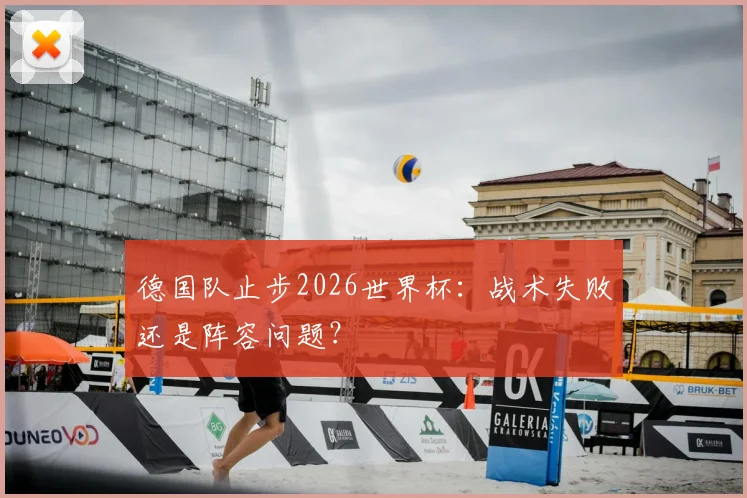 德国队止步2026世界杯：战术失败还是阵容问题？