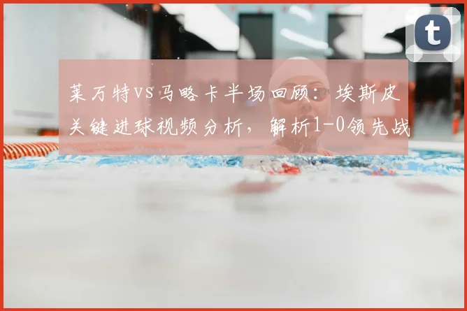 莱万特vs马略卡半场回顾：埃斯皮关键进球视频分析，解析1-0领先战术