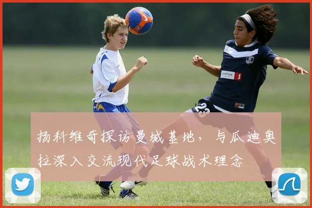 扬科维奇探访曼城基地，与瓜迪奥拉深入交流现代足球战术理念
