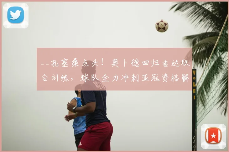 __孔塞桑点头！奥卜德回归吉达联合训练，球队全力冲刺亚冠资格解析__